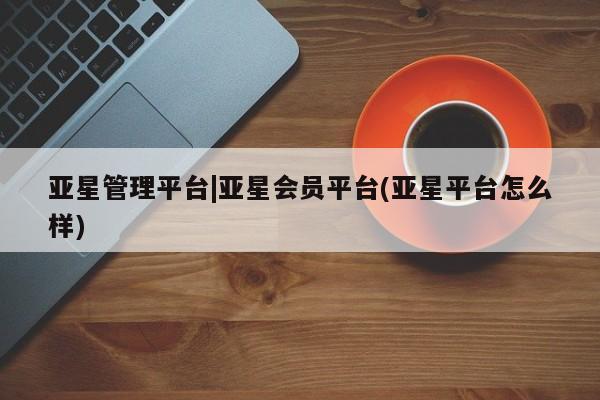 亚星手机版 亚星官网_管理平台亚星管理平台|亚星会员平台(亚星平台怎么样)