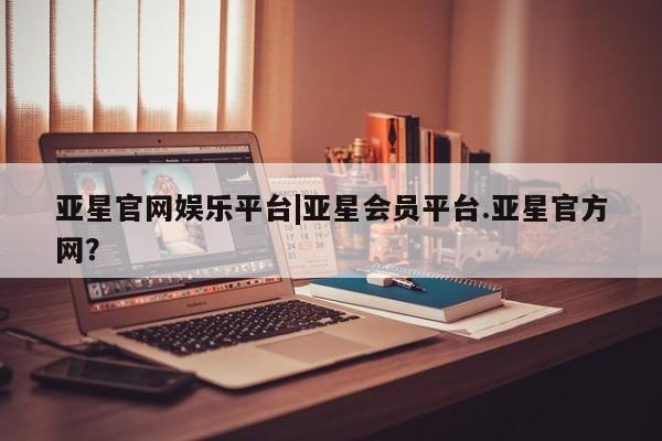亚星手机版 亚星官网_管理平台亚星官网娱乐平台|亚星会员平台.亚星官方网？