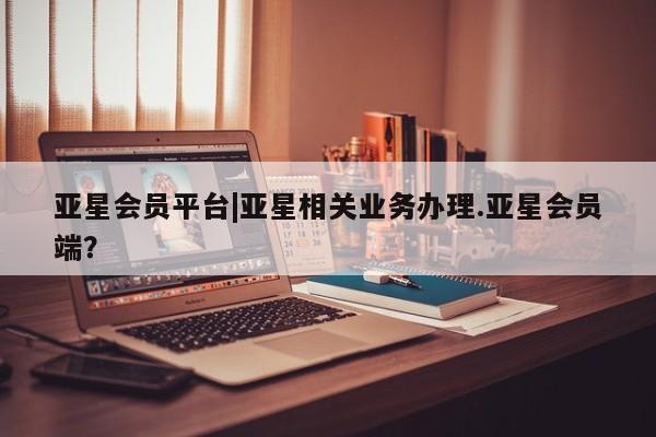 亚星手机版 亚星官网_管理平台亚星会员平台|亚星相关业务办理.亚星会员端？