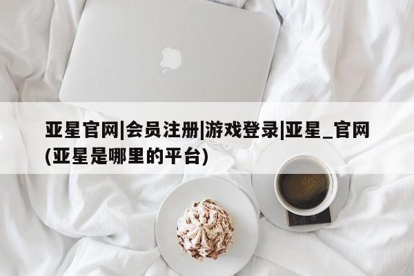 亚星手机版 亚星官网_管理平台亚星官网|会员注册|游戏登录|亚星_官网(亚星是哪里的平台)