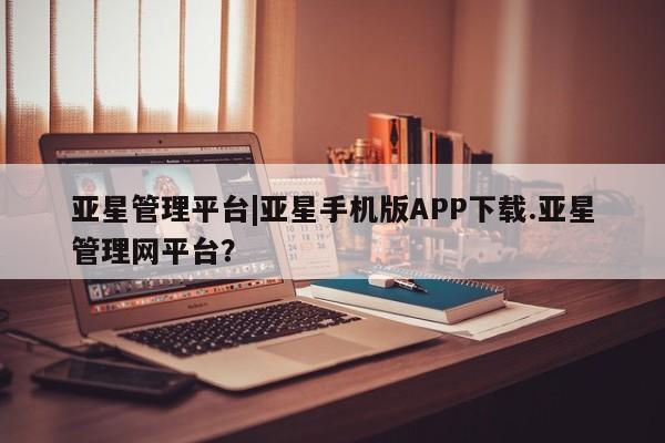 亚星手机版 亚星官网_管理平台亚星管理平台|亚星手机版APP下载.亚星管理网平台？