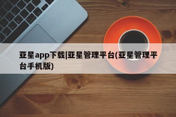 亚星手机版 亚星官网_管理平台亚星app下载|亚星管理平台(亚星管理平台手机版)