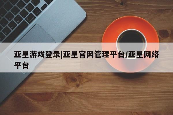 亚星手机版 亚星官网_管理平台亚星游戏登录|亚星官网管理平台/亚星网络平台