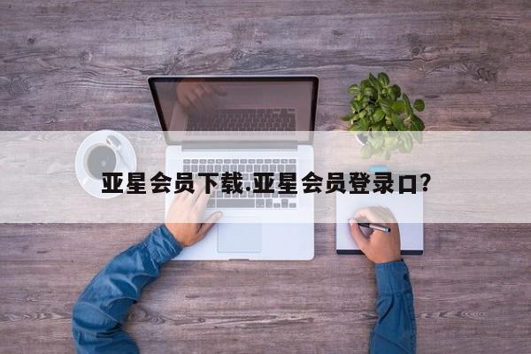 亚星手机版 亚星官网_管理平台亚星会员下载.亚星会员登录口？