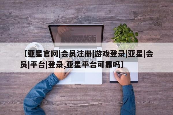 亚星手机版 亚星官网_管理平台【亚星官网|会员注册|游戏登录|亚星|会员|平台|登录,亚星平台可靠吗】