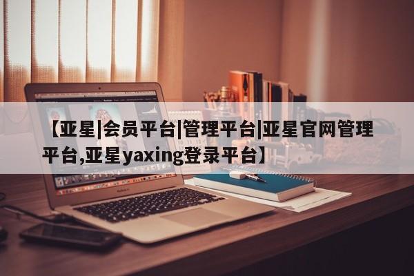 亚星手机版 亚星官网_管理平台【亚星|会员平台|管理平台|亚星官网管理平台,亚星yaxing登录平台】