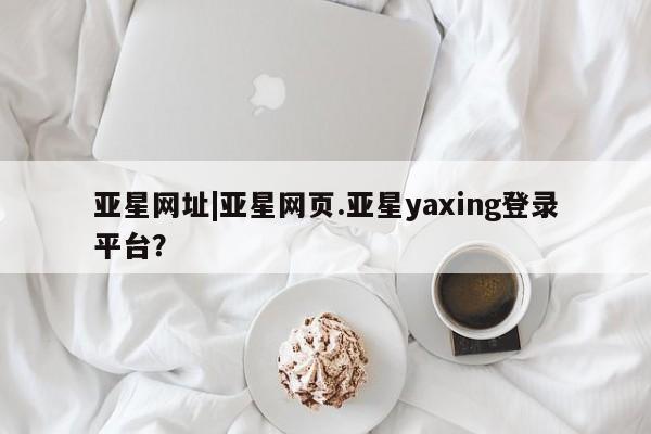 亚星手机版 亚星官网_管理平台亚星网址|亚星网页.亚星yaxing登录平台？