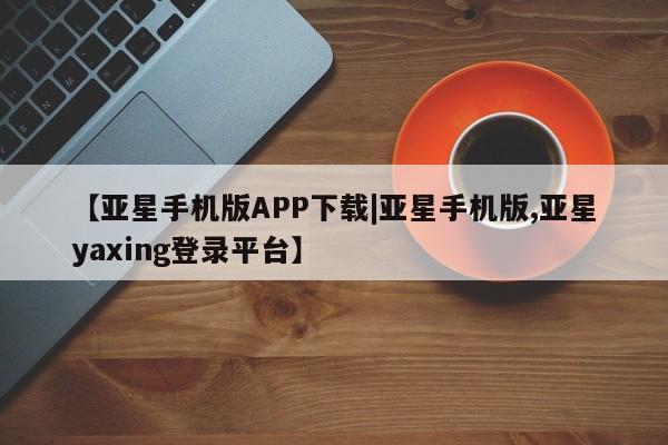 亚星手机版 亚星官网_管理平台【亚星手机版APP下载|亚星手机版,亚星yaxing登录平台】