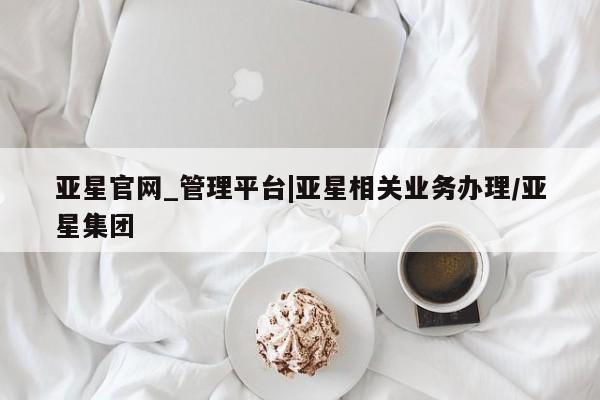 亚星手机版 亚星官网_管理平台亚星官网_管理平台|亚星相关业务办理/亚星集团