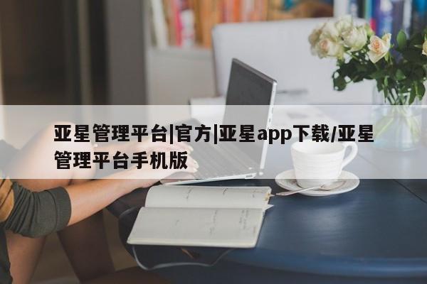 亚星手机版 亚星官网_管理平台亚星管理平台|官方|亚星app下载/亚星管理平台手机版
