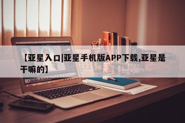 亚星手机版 亚星官网_管理平台【亚星入口|亚星手机版APP下载,亚星是干嘛的】