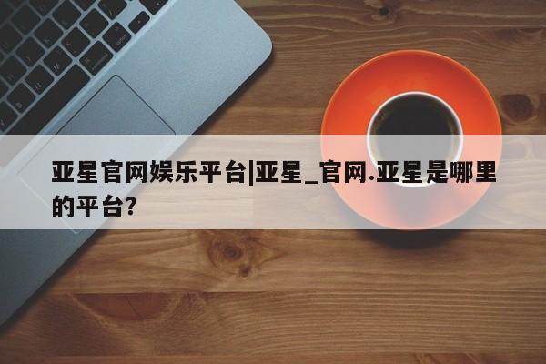 亚星手机版 亚星官网_管理平台亚星官网娱乐平台|亚星_官网.亚星是哪里的平台？