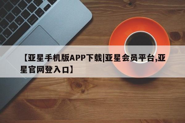 亚星手机版 亚星官网_管理平台【亚星手机版APP下载|亚星会员平台,亚星官网登入口】