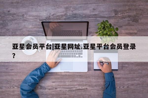 亚星手机版 亚星官网_管理平台亚星会员平台|亚星网址.亚星平台会员登录？