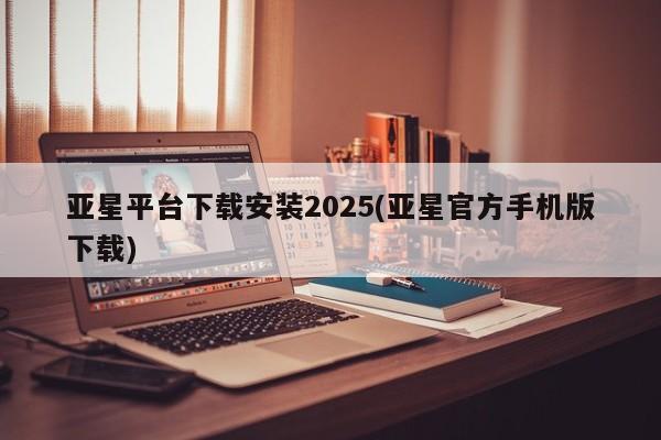 亚星手机版 亚星官网_管理平台亚星平台下载安装2025(亚星官方手机版下载)