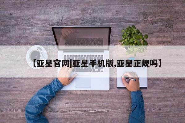 亚星手机版 亚星官网_管理平台【亚星官网|亚星手机版,亚星正规吗】