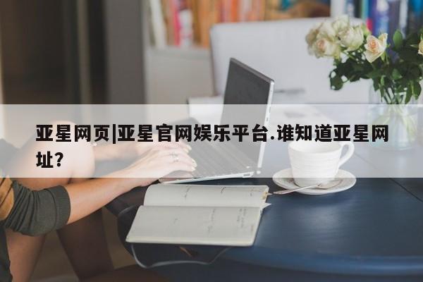 亚星手机版 亚星官网_管理平台亚星网页|亚星官网娱乐平台.谁知道亚星网址？