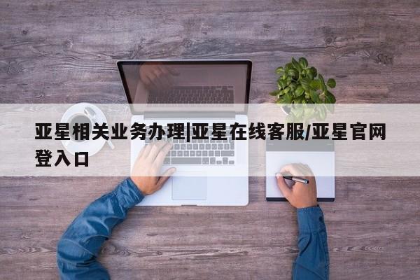 亚星手机版 亚星官网_管理平台亚星相关业务办理|亚星在线客服/亚星官网登入口