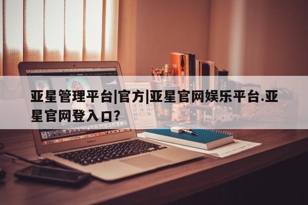 亚星手机版 亚星官网_管理平台亚星管理平台|官方|亚星官网娱乐平台.亚星官网登入口？