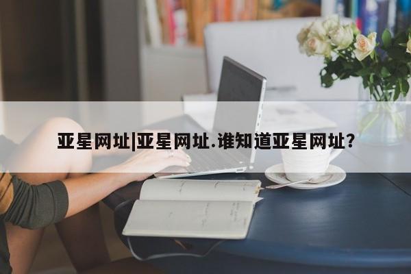 亚星手机版 亚星官网_管理平台亚星网址|亚星网址.谁知道亚星网址？