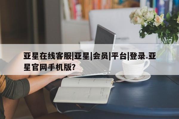 亚星手机版 亚星官网_管理平台亚星在线客服|亚星|会员|平台|登录.亚星官网手机版？