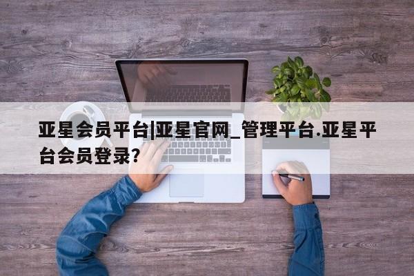 亚星手机版 亚星官网_管理平台亚星会员平台|亚星官网_管理平台.亚星平台会员登录？