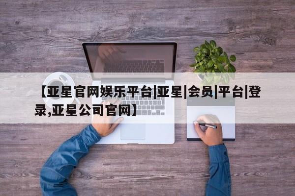 亚星手机版 亚星官网_管理平台【亚星官网娱乐平台|亚星|会员|平台|登录,亚星公司官网】