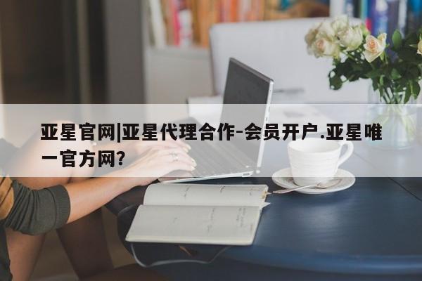 亚星手机版 亚星官网_管理平台亚星官网|亚星代理合作-会员开户.亚星唯一官方网？