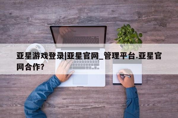 亚星手机版 亚星官网_管理平台亚星游戏登录|亚星官网_管理平台.亚星官网合作？