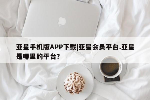 亚星手机版 亚星官网_管理平台亚星手机版APP下载|亚星会员平台.亚星是哪里的平台？