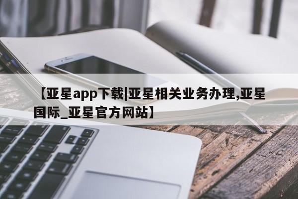 亚星手机版 亚星官网_管理平台【亚星app下载|亚星相关业务办理,亚星国际_亚星官方网站】