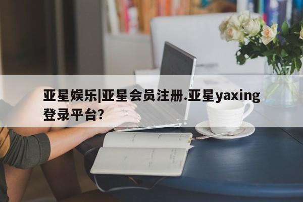 亚星手机版 亚星官网_管理平台亚星娱乐|亚星会员注册.亚星yaxing登录平台？