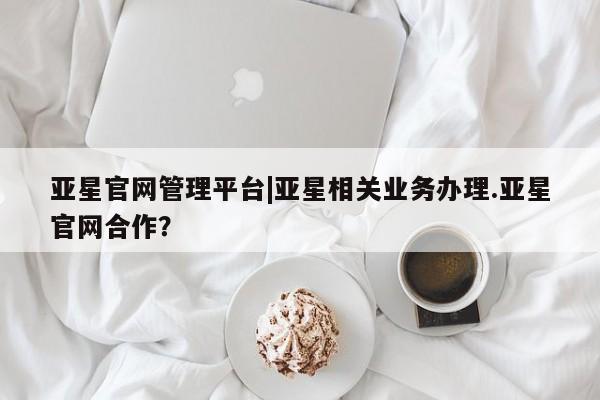 亚星手机版 亚星官网_管理平台亚星官网管理平台|亚星相关业务办理.亚星官网合作？