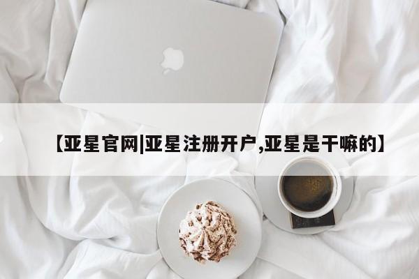 亚星手机版 亚星官网_管理平台【亚星官网|亚星注册开户,亚星是干嘛的】