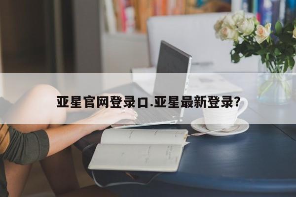 亚星手机版 亚星官网_管理平台亚星官网登录口.亚星最新登录？