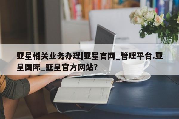 亚星手机版 亚星官网_管理平台亚星相关业务办理|亚星官网_管理平台.亚星国际_亚星官方网站？