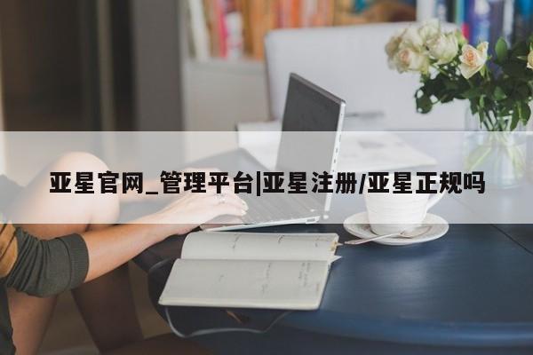 亚星手机版 亚星官网_管理平台亚星官网_管理平台|亚星注册/亚星正规吗