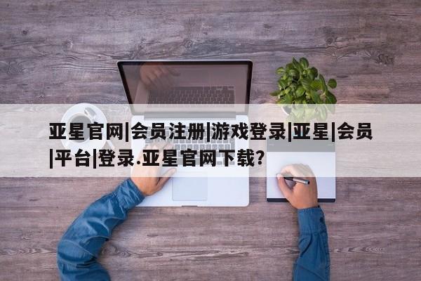 亚星手机版 亚星官网_管理平台亚星官网|会员注册|游戏登录|亚星|会员|平台|登录.亚星官网下载？