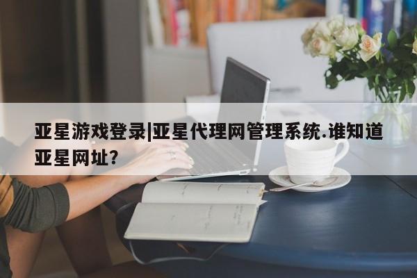 亚星手机版 亚星官网_管理平台亚星游戏登录|亚星代理网管理系统.谁知道亚星网址？