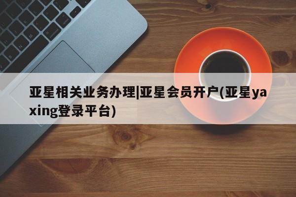 亚星手机版 亚星官网_管理平台亚星相关业务办理|亚星会员开户(亚星yaxing登录平台)