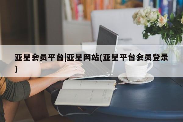亚星手机版 亚星官网_管理平台亚星会员平台|亚星网站(亚星平台会员登录)