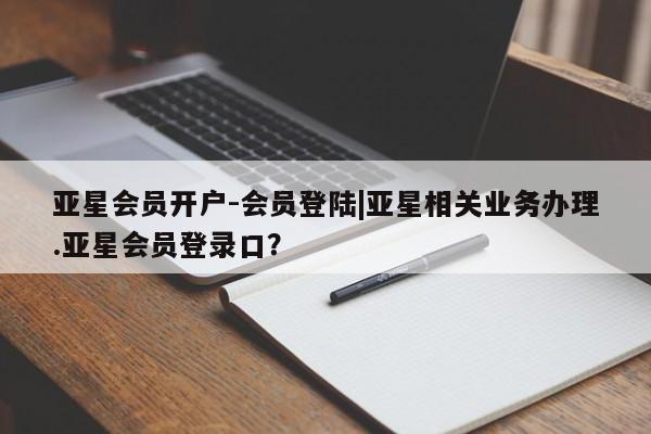 亚星手机版 亚星官网_管理平台亚星会员开户-会员登陆|亚星相关业务办理.亚星会员登录口？