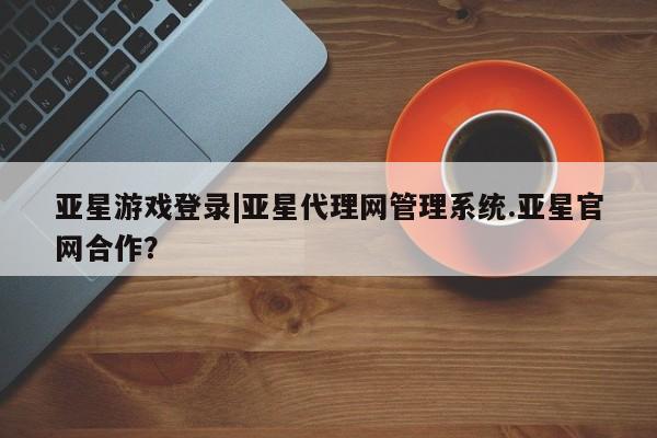亚星手机版 亚星官网_管理平台亚星游戏登录|亚星代理网管理系统.亚星官网合作？
