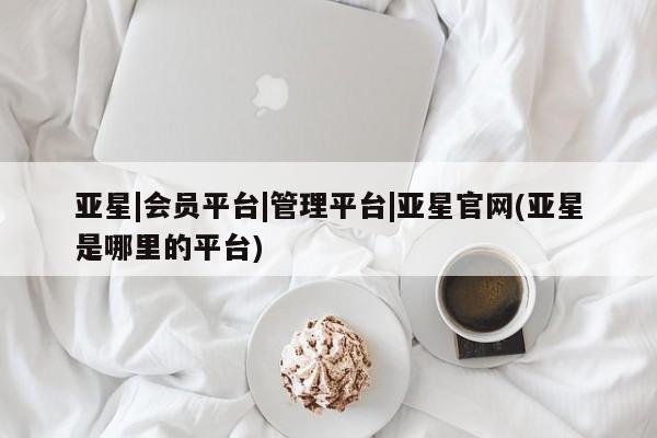 亚星手机版 亚星官网_管理平台亚星|会员平台|管理平台|亚星官网(亚星是哪里的平台)