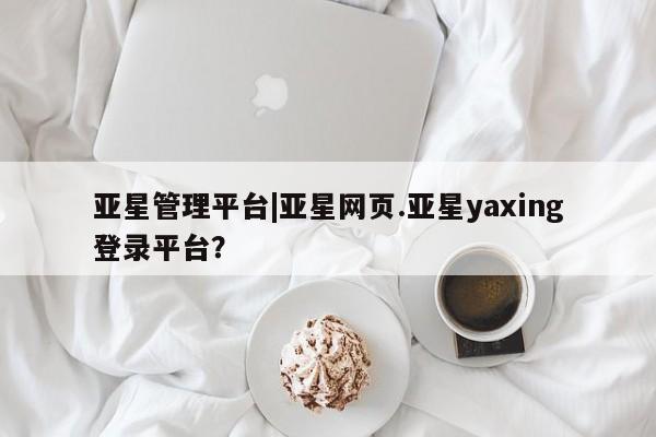 亚星手机版 亚星官网_管理平台亚星管理平台|亚星网页.亚星yaxing登录平台？