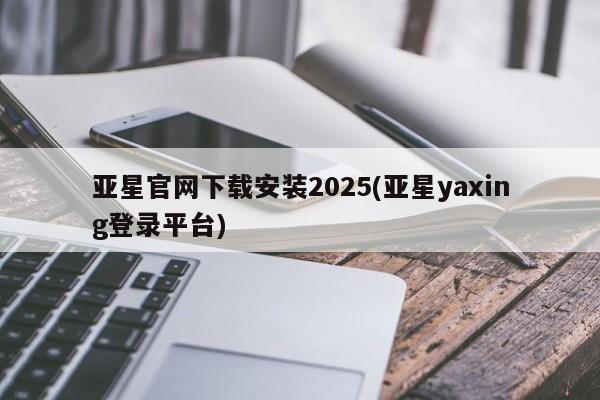 亚星手机版 亚星官网_管理平台亚星官网下载安装2025(亚星yaxing登录平台)