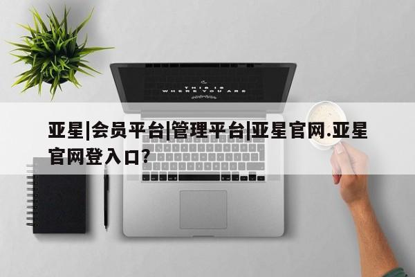亚星手机版 亚星官网_管理平台亚星|会员平台|管理平台|亚星官网.亚星官网登入口？