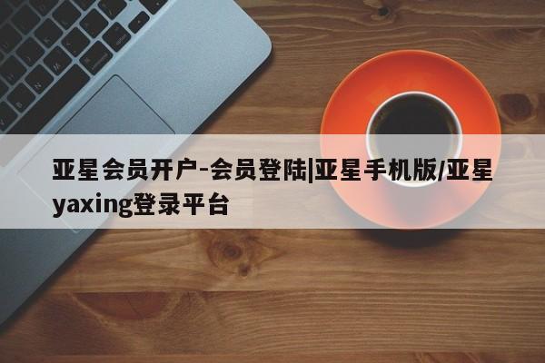 亚星手机版 亚星官网_管理平台亚星会员开户-会员登陆|亚星手机版/亚星yaxing登录平台