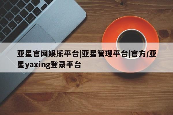亚星手机版 亚星官网_管理平台亚星官网娱乐平台|亚星管理平台|官方/亚星yaxing登录平台