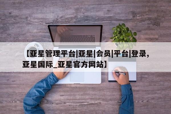 亚星手机版 亚星官网_管理平台【亚星管理平台|亚星|会员|平台|登录,亚星国际_亚星官方网站】